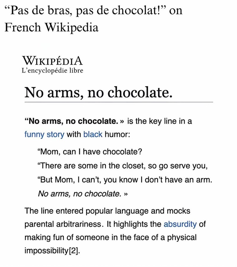 "Pas de bras, pas de chocolat!” on French Wikipedia WIKIPÉDIA L'encyclopédie libre No arms, no chocolate. "No arms, no chocolate. » is the key line in a funny story with black humor: "Mom, can I have chocolate? "There are some in the closet, so go serve you, "But Mom, I can't, you know I don't have an arm. No arms, no chocolate. >> The line entered popular language and mocks parental arbitrariness. It highlights the absurdity of making fun of someone in the face of a physical impossibility [2].