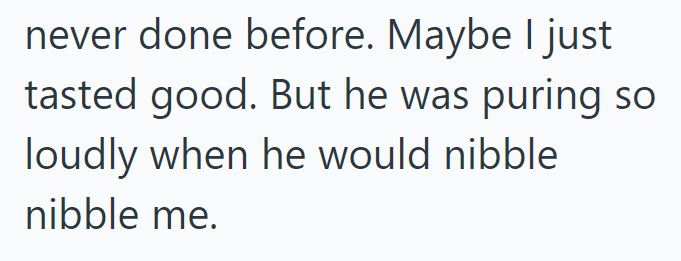 never done before. Maybe I just tasted good. But he was puring so loudly when he would nibble. nibble me.