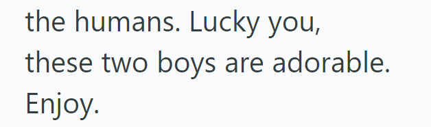 the humans. Lucky you, these two boys are adorable. Enjoy.