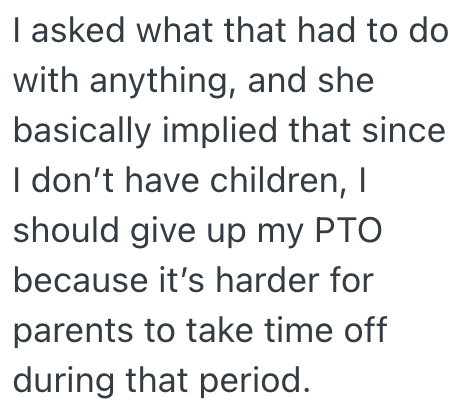 I asked what that had to do with anything, and she basically implied that since I don't have children, I should give up my PTO because it's harder for parents to take time off during that period.