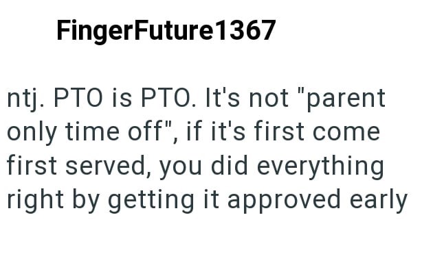 FingerFuture1367 ntj. PTO is PTO. It's not "parent only time off", if it's first come first served, you did everything right by getting it approved early