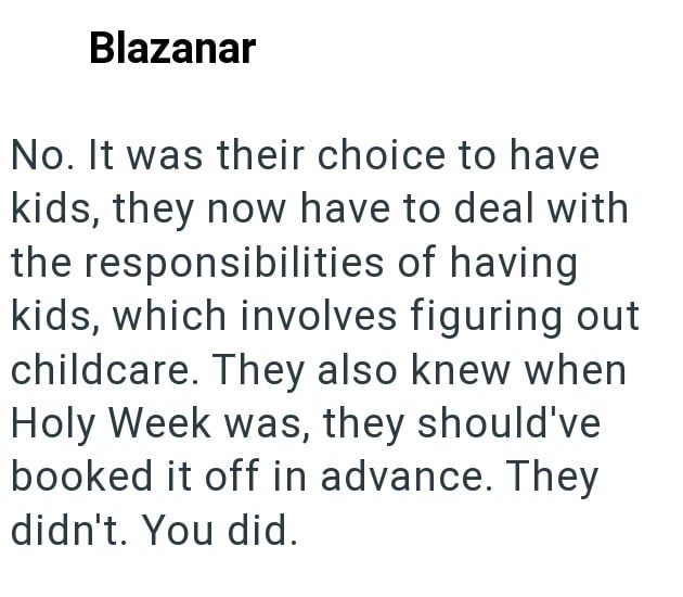 Blazanar No. It was their choice to have kids, they now have to deal with the responsibilities of having kids, which involves figuring out childcare. They also knew when Holy Week was, they should've booked it off in advance. They didn't. You did.