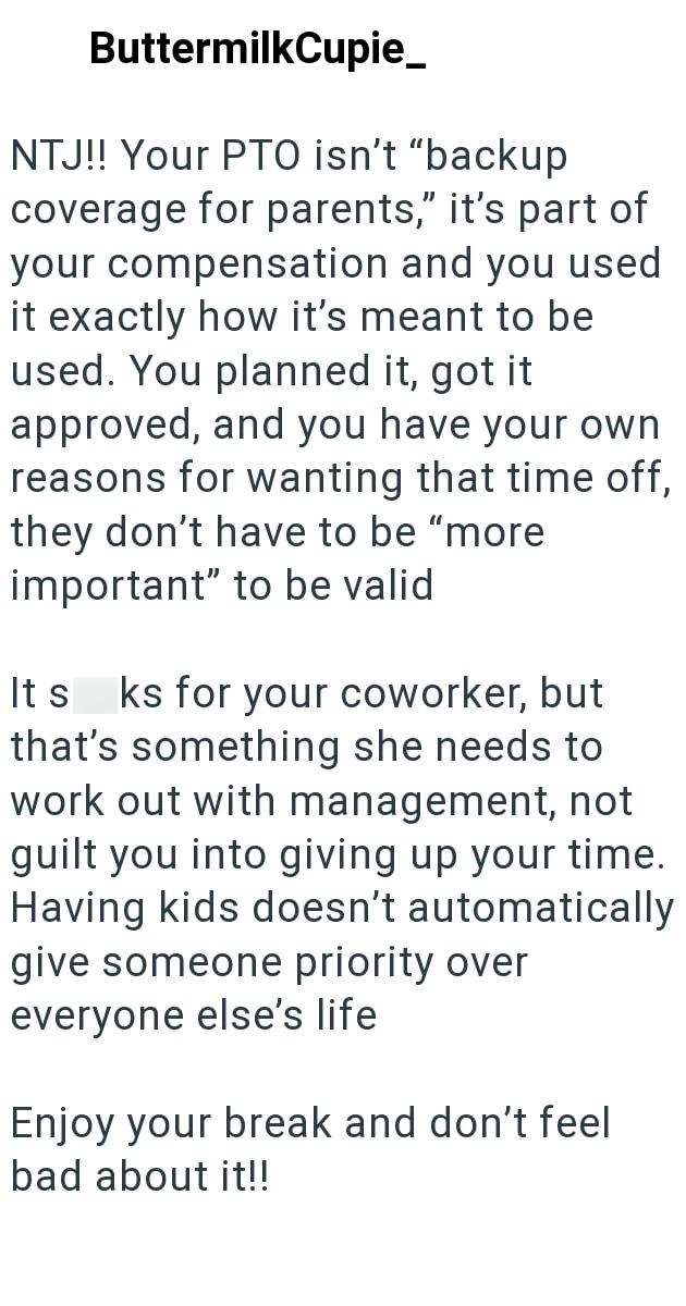 ButtermilkCupie_ NTJ!! Your PTO isn't "backup coverage for parents," it's part of your compensation and you used it exactly how it's meant to be used. You planned it, got it approved, and you have your own reasons for wanting that time off, they don't have to be "more important" to be valid It s ks for your coworker, but that's something she needs to work out with management, not guilt you into giving up your time. Having kids doesn't automatically give someone priority over everyone else's life