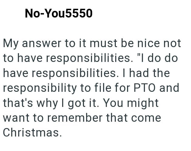 No-You5550 My answer to it must be nice not to have responsibilities. "I do do have responsibilities. I had the responsibility to file for PTO and that's why I got it. You might want to remember that come Christmas.