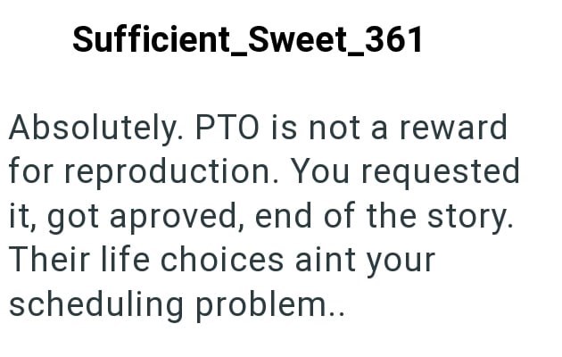 Sufficient_Sweet_361 Absolutely. PTO is not a reward for reproduction. You requested it, got aproved, end of the story. Their life choices aint your scheduling problem..