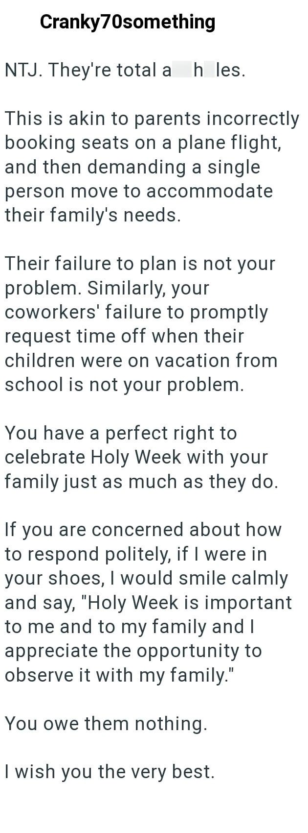Cranky70something NTJ. They're total a h les. This is akin to parents incorrectly booking seats on a plane flight, and then demanding a single person move to accommodate their family's needs. Their failure to plan is not your problem. Similarly, your coworkers' failure to promptly request time off when their children were on vacation from school is not your problem. You have a perfect right to celebrate Holy Week with your family just as much as they do. If you are concerned about how to respond