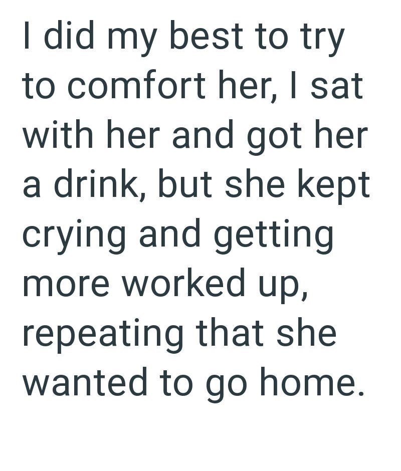 I did my best to try to comfort her, I sat with her and got her a drink, but she kept crying and getting more worked up, repeating that she wanted to go home.