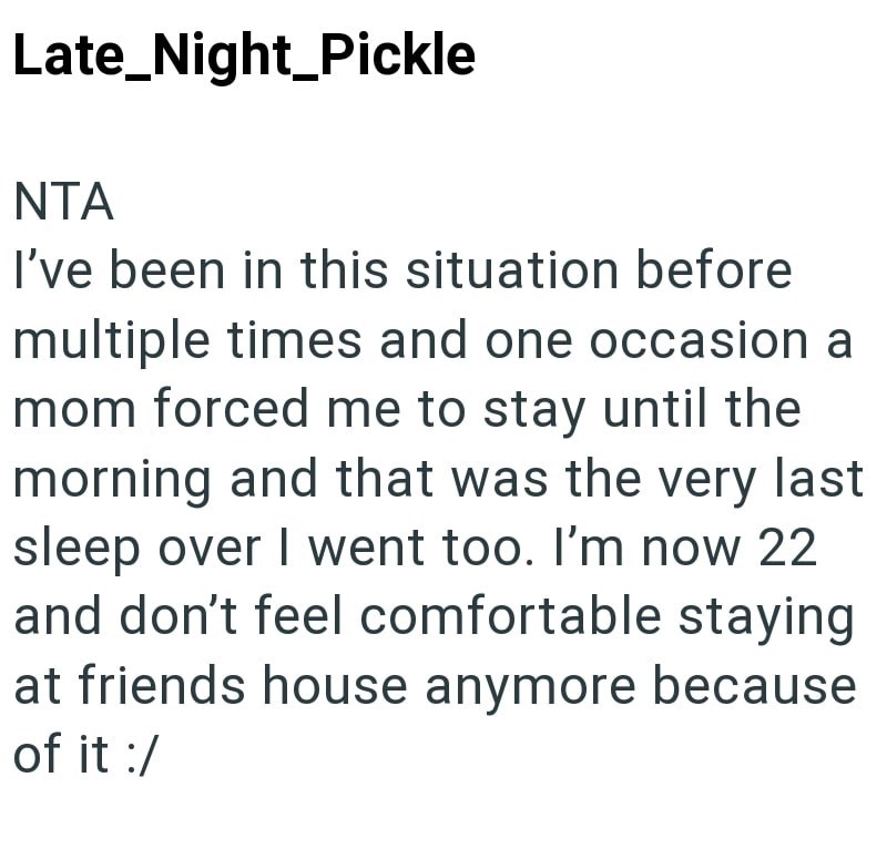 Late Night Pickle NTA I've been in this situation before multiple times and one occasion a mom forced me to stay until the morning and that was the very last sleep over I went too. I'm now 22 and don't feel comfortable staying at friends house anymore because of it :/