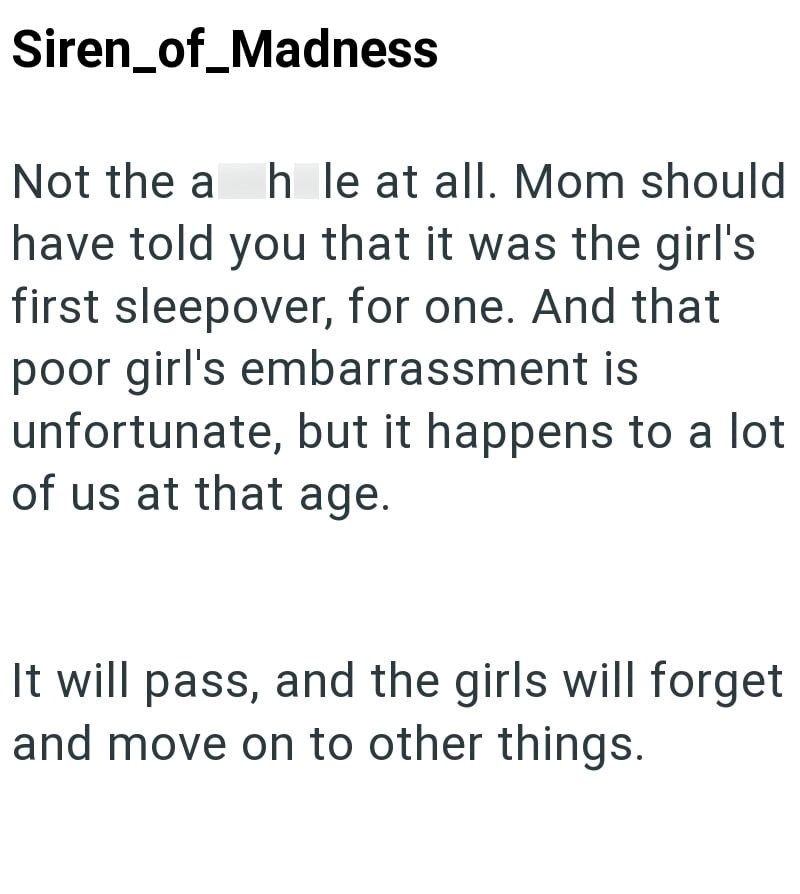 Siren_of_Madness Not the ah le at all. Mom should have told you that it was the girl's first sleepover, for one. And that poor girl's embarrassment is unfortunate, but it happens to a lot of us at that age. It will pass, and the girls will forget and move on to other things.