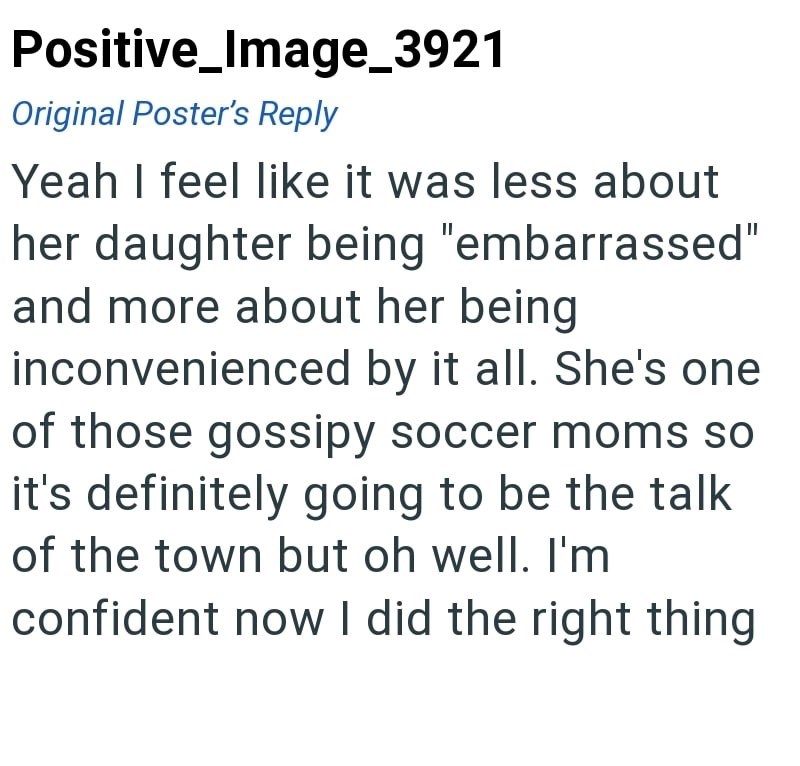 Positive_Image_3921 Original Poster's Reply Yeah I feel like it was less about her daughter being "embarrassed" and more about her being inconvenienced by it all. She's one of those gossipy soccer moms so it's definitely going to be the talk of the town but oh well. I'm confident now I did the right thing
