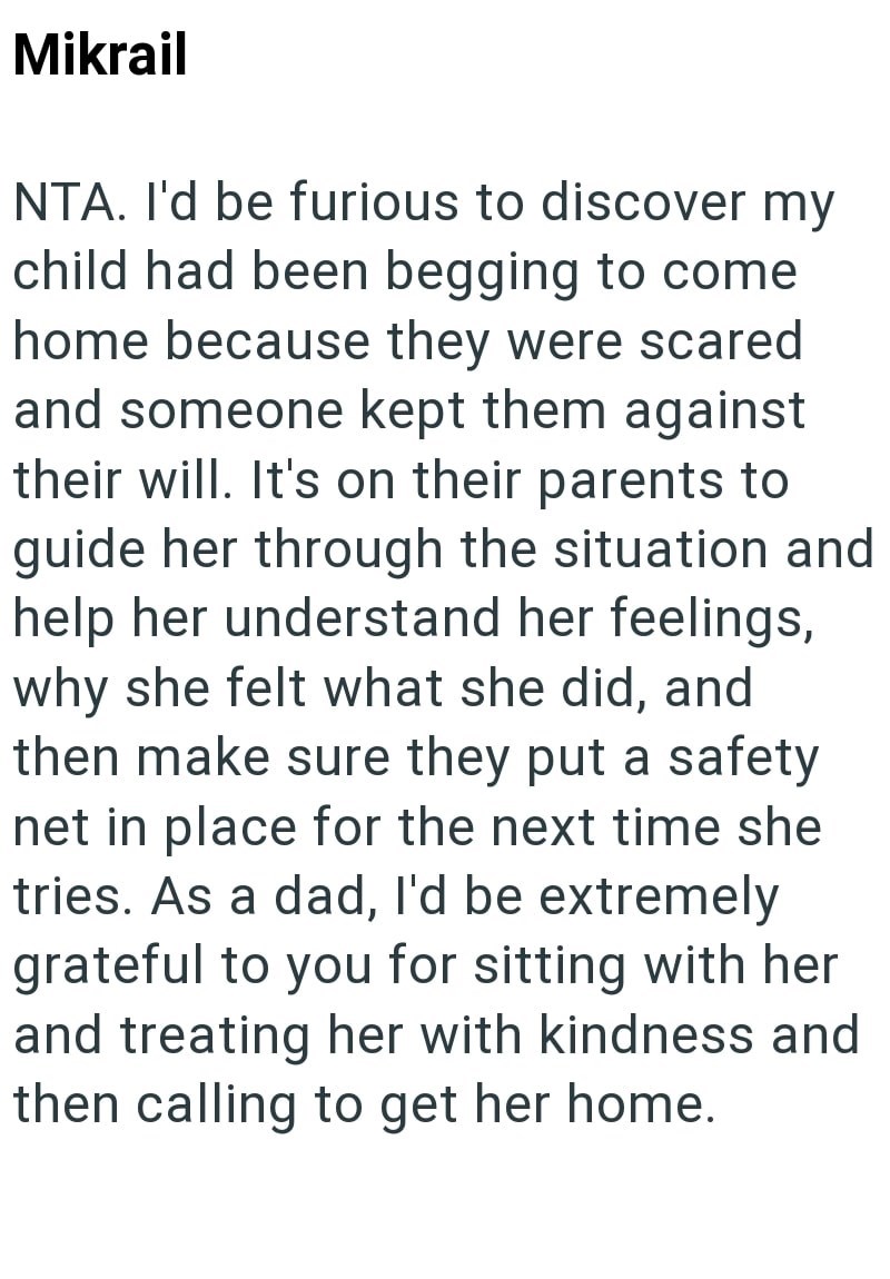 Mikrail NTA. I'd be furious to discover my child had been begging to come home because they were scared and someone kept them against their will. It's on their parents to guide her through the situation and help her understand her feelings, why she felt what she did, and then make sure they put a safety net in place for the next time she tries. As a dad, I'd be extremely grateful to you for sitting with her and treating her with kindness and then calling to get her home.