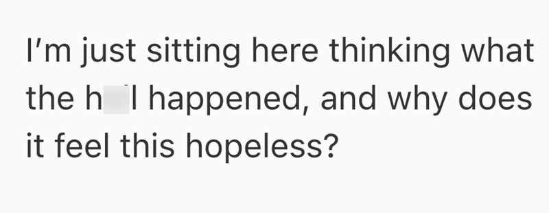 I'm just sitting here thinking what the h I happened, and why does it feel this hopeless?