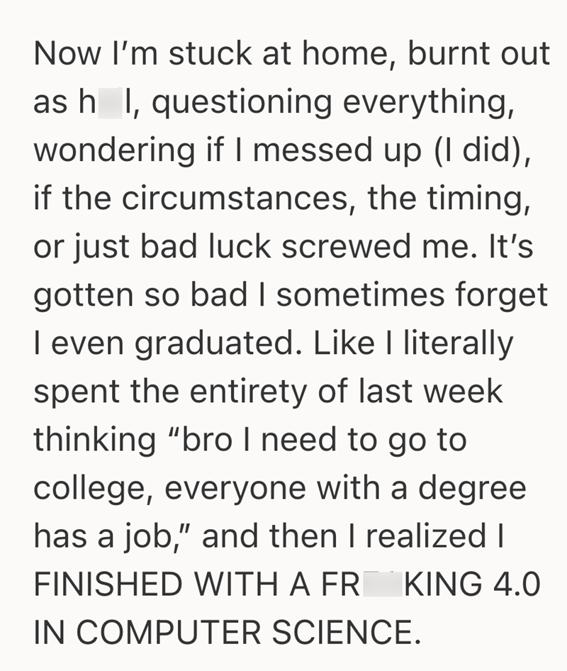 Now I'm stuck at home, burnt out as h I, questioning everything, wondering if I messed up (I did), if the circumstances, the timing, or just bad luck screwed me. It's gotten so bad I sometimes forget I even graduated. Like I literally spent the entirety of last week thinking "bro I need to go to college, everyone with a degree has a job," and then I realized I FINISHED WITH A FR KING 4.0 IN COMPUTER SCIENCE.