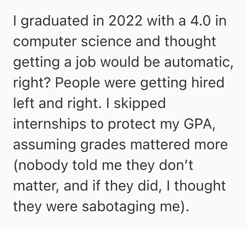 I graduated in 2022 with a 4.0 in computer science and thought getting a job would be automatic, right? People were getting hired left and right. I skipped internships to protect my GPA, assuming grades mattered more (nobody told me they don't matter, and if they did, I thought they were sabotaging me).