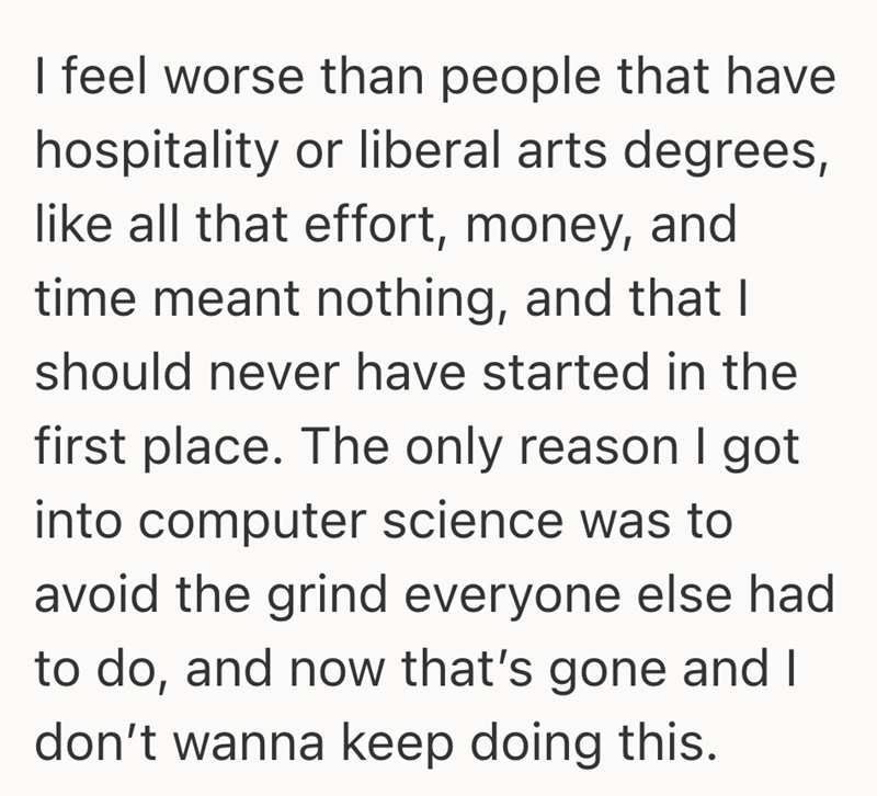 I feel worse than people that have hospitality or liberal arts degrees, like all that effort, money, and time meant nothing, and that I should never have started in the first place. The only reason I got into computer science was to avoid the grind everyone else had to do, and now that's gone and I don't wanna keep doing this.