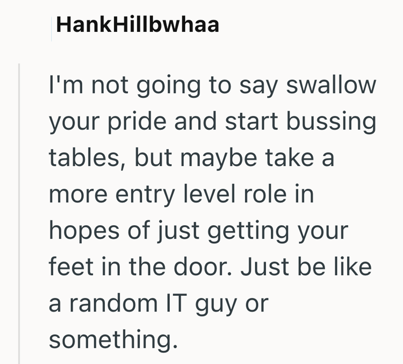 HankHillbwhaa I'm not going to say swallow your pride and start bussing tables, but maybe take a more entry level role in hopes of just getting your feet in the door. Just be like a random IT guy or something.
