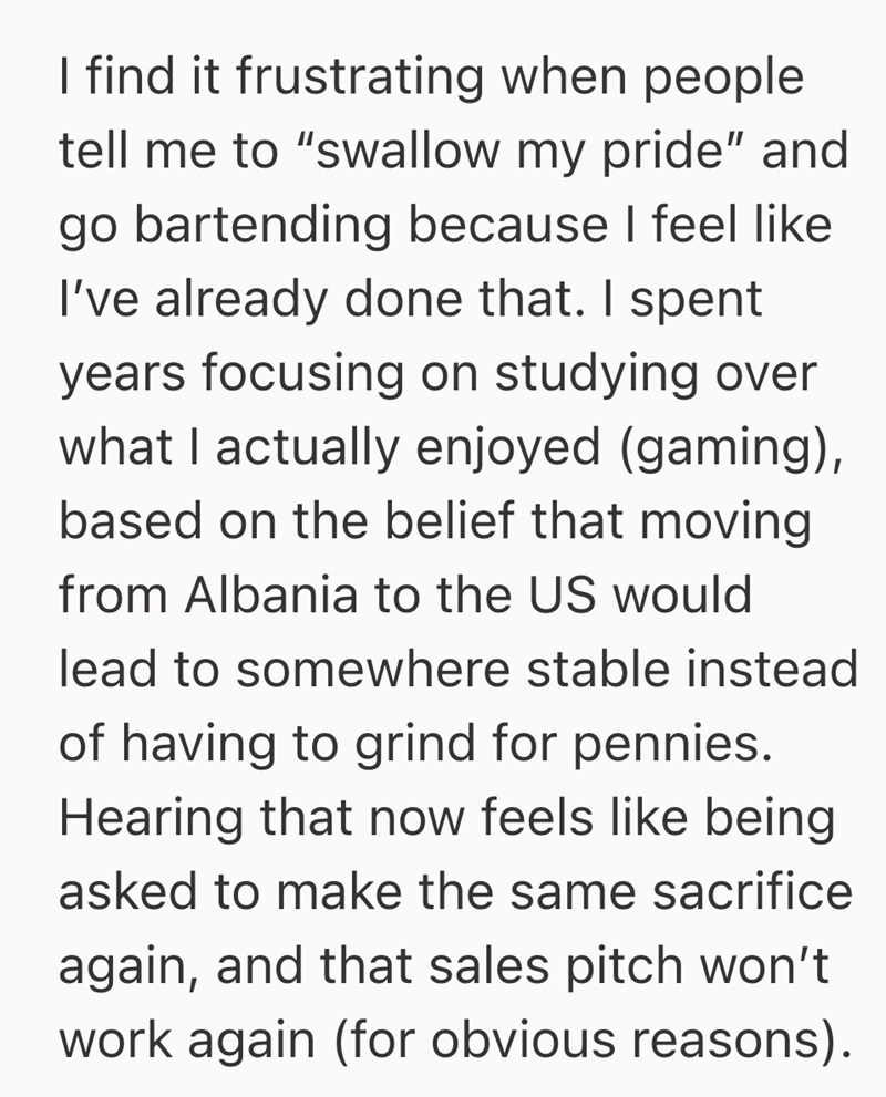 I find it frustrating when people tell me to "swallow my pride" and go bartending because I feel like I've already done that. I spent years focusing on studying over what I actually enjoyed (gaming), based on the belief that moving from Albania to the US would lead to somewhere stable instead of having to grind for pennies. Hearing that now feels like being asked to make the same sacrifice again, and that sales pitch won't work again (for obvious reasons).