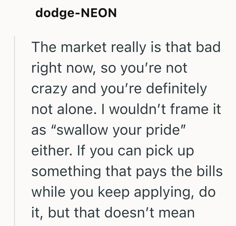 dodge-NEON The market really is that bad right now, so you're not crazy and you're definitely not alone. I wouldn't frame it as "swallow your pride" either. If you can pick up something that pays the bills while you keep applying, do it, but that doesn't mean
