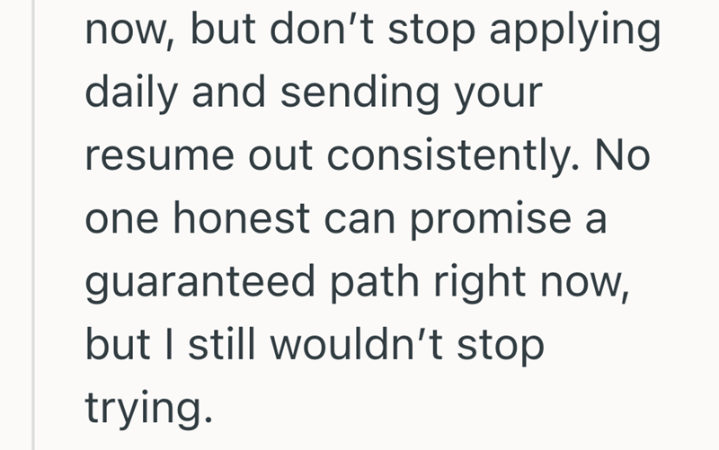 now, but don't stop applying daily and sending your resume out consistently. No one honest can promise a guaranteed path right now, but I still wouldn't stop trying.
