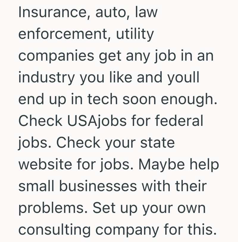 Insurance, auto, law enforcement, utility companies get any job in an industry you like and youll end up in tech soon enough. Check USAjobs for federal jobs. Check your state website for jobs. Maybe help small businesses with their problems. Set up your own consulting company for this.