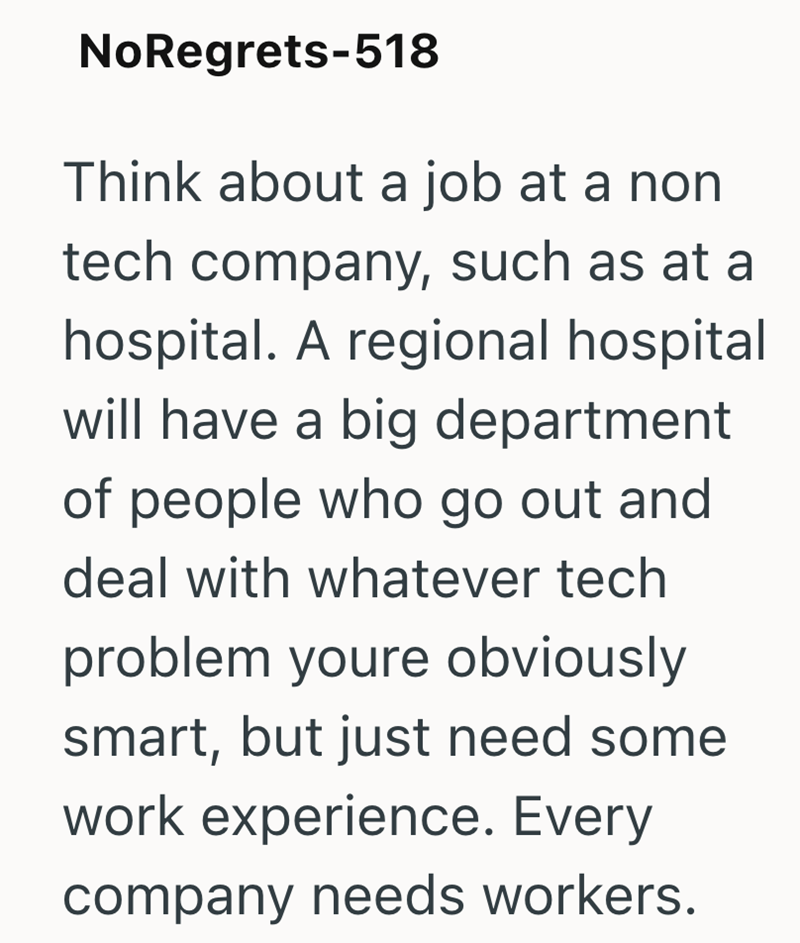 No Regrets-518 Think about a job at a non tech company, such as at a hospital. A regional hospital will have a big department of people who go out and deal with whatever tech problem youre obviously smart, but just need some work experience. Every company needs workers.