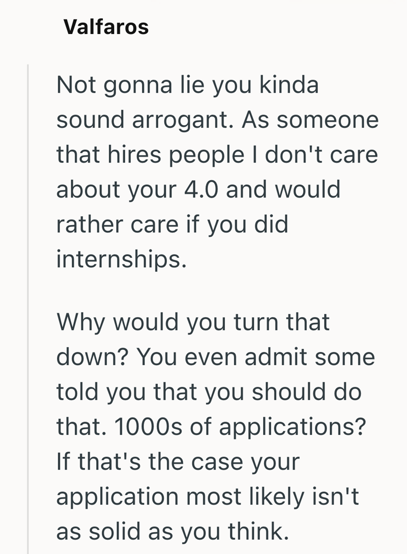 Valfaros Not gonna lie you kinda sound arrogant. As someone that hires people I don't care about your 4.0 and would rather care if you did internships. Why would you turn that down? You even admit some told you that you should do that. 1000s of applications? If that's the case your application most likely isn't. as solid as you think.