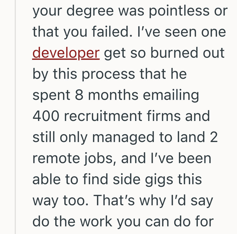 your degree was pointless or that you failed. I've seen one developer get so burned out by this process that he spent 8 months emailing 400 recruitment firms and still only managed to land 2 remote jobs, and I've been able to find side gigs this way too. That's why I'd say do the work you can do for