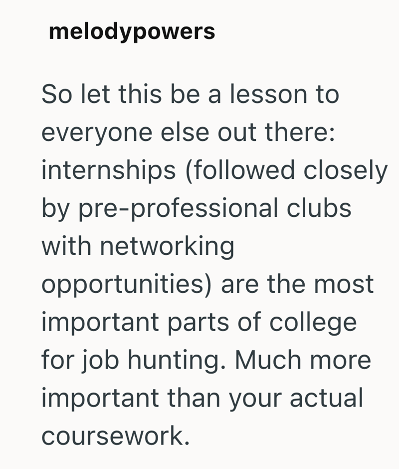 melodypowers So let this be a lesson to everyone else out there: internships (followed closely by pre-professional clubs. with networking opportunities) are the most important parts of college for job hunting. Much more important than your actual coursework.