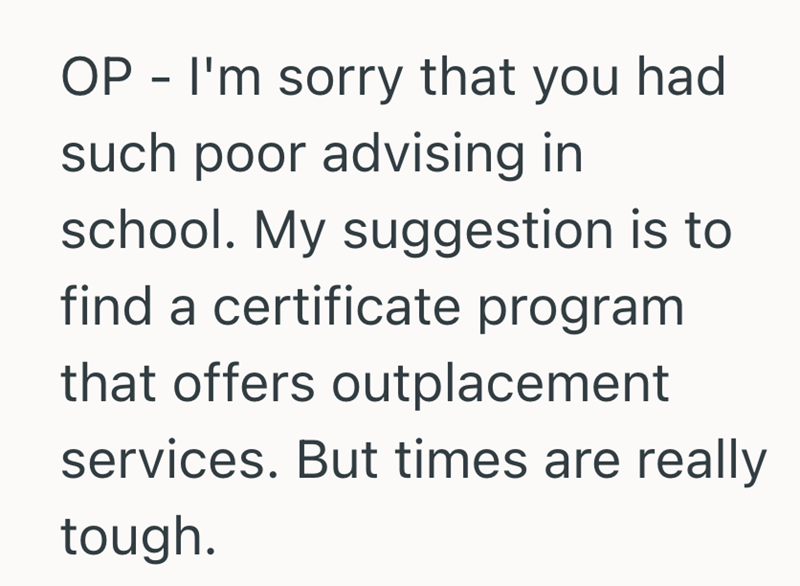 OP - I'm sorry that you had such poor advising in school. My suggestion is to find a certificate program that offers outplacement services. But times are really tough.