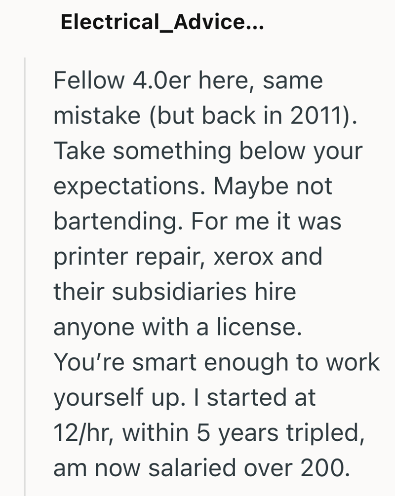 Electrical Advice... Fellow 4.0er here, same mistake (but back in 2011). Take something below your expectations. Maybe not bartending. For me it was printer repair, xerox and their subsidiaries hire anyone with a license. You're smart enough to work yourself up. I started at 12/hr, within 5 years tripled, am now salaried over 200.