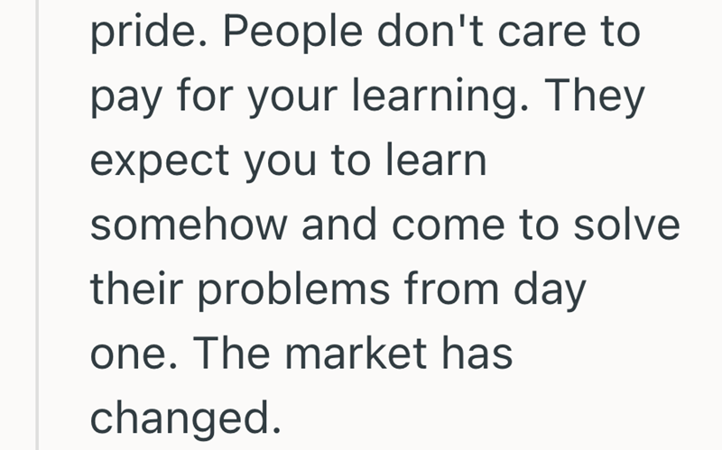 pride. People don't care to pay for your learning. They expect you to learn somehow and come to solve their problems from day one. The market has changed.