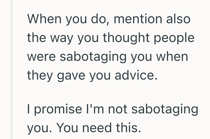 When you do, mention also the way you thought people were sabotaging you when they gave you advice. I promise I'm not sabotaging you. You need this.