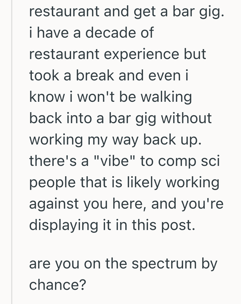 restaurant and get a bar gig. i have a decade of restaurant experience but took a break and even i know i won't be walking back into a bar gig without working my way back up. there's a "vibe" to comp sci people that is likely working against you here, and you're displaying it in this post. are you on the spectrum by chance?