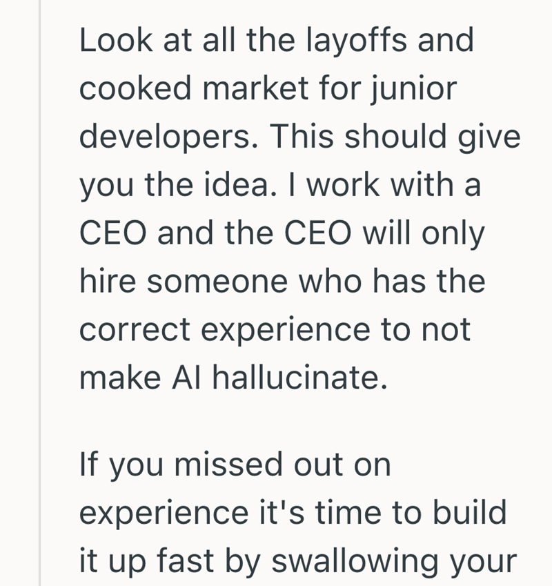 Look at all the layoffs and cooked market for junior developers. This should give you the idea. I work with a CEO and the CEO will only hire someone who has the correct experience to not make Al hallucinate. If you missed out on experience it's time to build it up fast by swallowing your