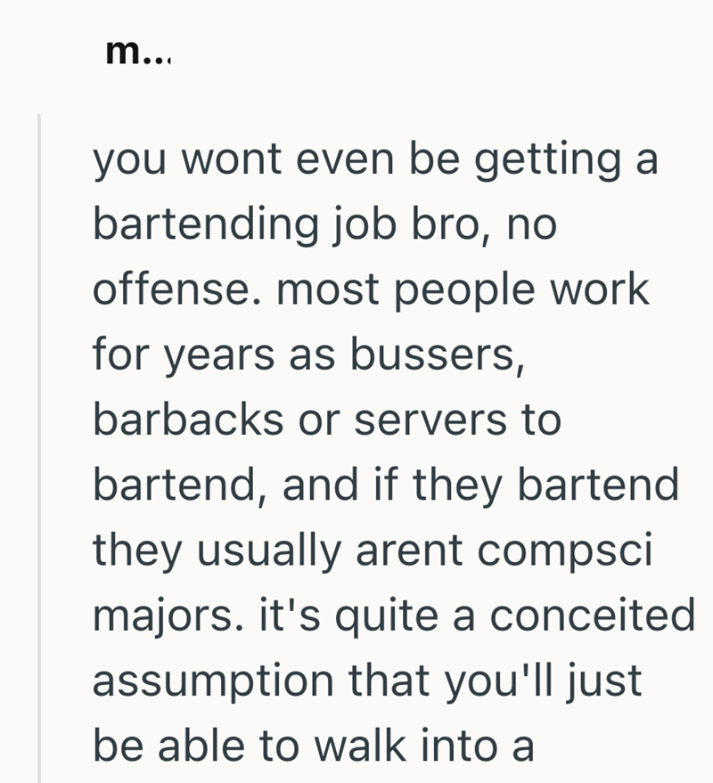 m... you wont even be getting a bartending job bro, no offense. most people work for years as bussers, barbacks or servers to bartend, and if they bartend they usually arent compsci majors. it's quite a conceited assumption that you'll just be able to walk into a