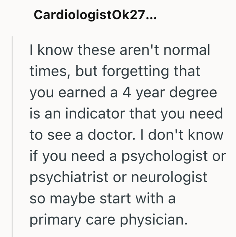 CardiologistOk27... I know these aren't normal times, but forgetting that you earned a 4 year degree is an indicator that you need to see a doctor. I don't know if you need a psychologist or psychiatrist or neurologist so maybe start with a primary care physician.