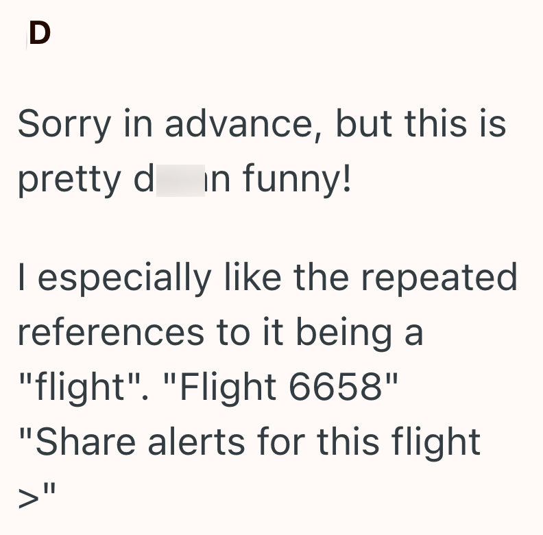 D Sorry in advance, but this is pretty d in funny! I especially like the repeated references to it being a "flight". "Flight 6658" "Share alerts for this flight >"