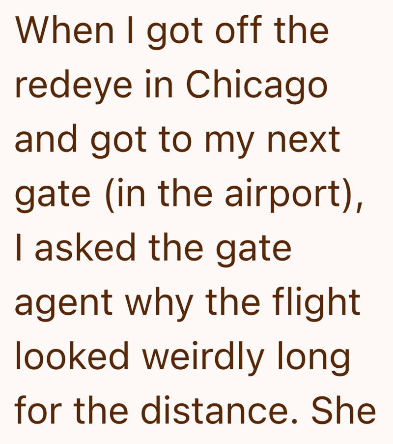 When I got off the redeye in Chicago and got to my next gate (in the airport), I asked the gate agent why the flight looked weirdly long for the distance. She