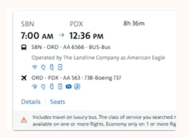 SBN PDX 8h 36m 7:00 AM 12:36 PM SBN-ORD-AA 6566-BUS-Bus Operated by The Landline Company as American Eagle 480 XORD-PDX AA 563-738-Boeing 737 Details Seats Includes travel on luxury bus, The class of service you searched in available on one or more flights. Economy only on 1 or more flig