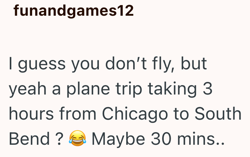 funandgames12 I guess you don't fly, but yeah a plane trip taking 3 hours from Chicago to South Maybe 30 mins.. Bend?