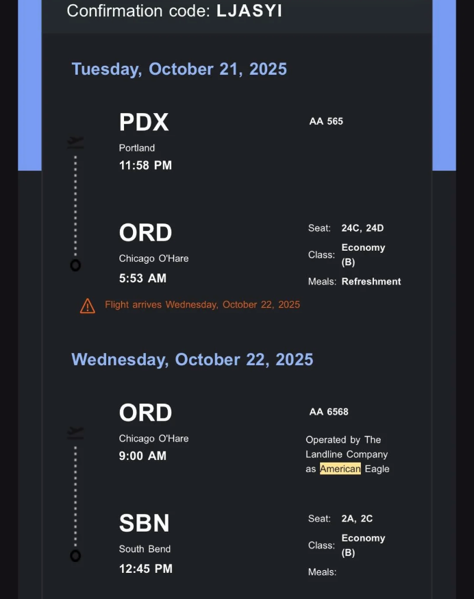Confirmation code: LJASYI Tuesday, October 21, 2025 PDX Portland 11:58 PM AA 565 ORD Chicago O'Hare 5:53 AM A Flight arrives Wednesday, October 22, 2025 Wednesday, October 22, 2025 ORD Chicago O'Hare 9:00 AM Seat: 24C, 24D Economy Class: (B) Meals: Refreshment AA 6568 Operated by The Landline Company as American Eagle SBN South Bend 12:45 PM Seat: 2A, 2C Economy Class: (B) Meals:
