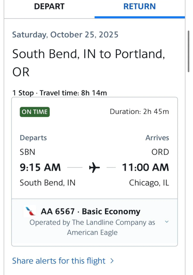 DEPART RETURN Saturday, October 25, 2025 South Bend, IN to Portland, OR 1 Stop Travel time: 8h 14m ON TIME Departs SBN 9:15 AM South Bend, IN Duration: 2h 45m Arrives ORD ✈ - 11:00 AM Chicago, IL AA 6567 Basic Economy Operated by The Landline Company as American Eagle Share alerts for this flight >