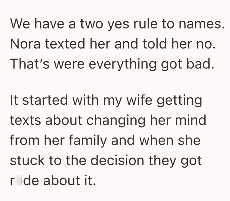 We have a two yes rule to names. Nora texted her and told her no. That's were everything got bad. It started with my wife getting texts about changing her mind from her family and when she stuck to the decision they got r de about it.