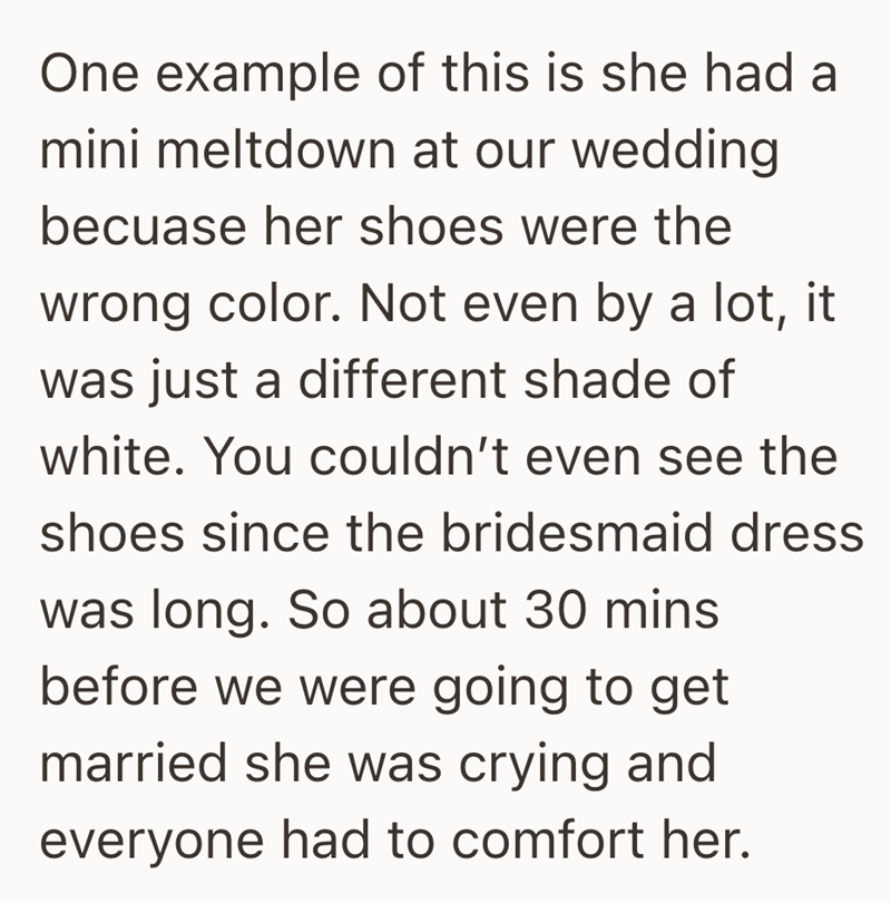 One example of this is she had a mini meltdown at our wedding becuase her shoes were the wrong color. Not even by a lot, it was just a different shade of white. You couldn't even see the shoes since the bridesmaid dress was long. So about 30 mins before we were going to get married she was crying and everyone had to comfort her.