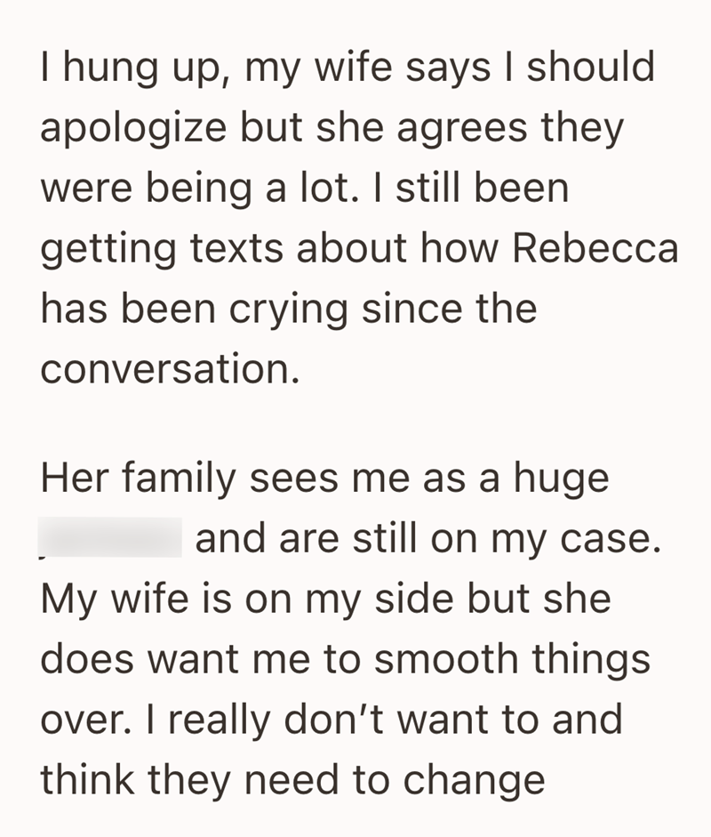 I hung up, my wife says I should apologize but she agrees they were being a lot. I still been getting texts about how Rebecca has been crying since the conversation. Her family sees me as a huge and are still on my case. My wife is on my side but she does want me to smooth things over. I really don't want to and think they need to change
