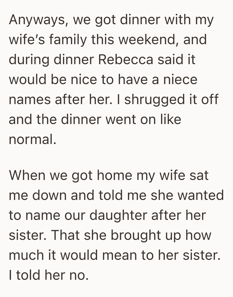 Anyways, we got dinner with my wife's family this weekend, and during dinner Rebecca said it would be nice to have a niece names after her. I shrugged it off and the dinner went on like normal. When we got home my wife sat me down and told me she wanted to name our daughter after her sister. That she brought up how much it would mean to her sister. I told her no.