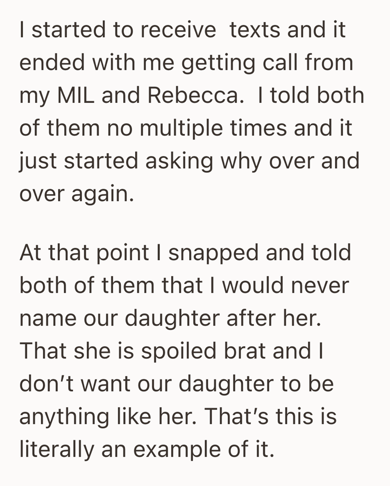 I started to receive texts and it ended with me getting call from my MIL and Rebecca. I told both of them no multiple times and it just started asking why over and over again. At that point I snapped and told both of them that I would never name our daughter after her. That she is spoiled brat and I don't want our daughter to be anything like her. That's this is literally an example of it.