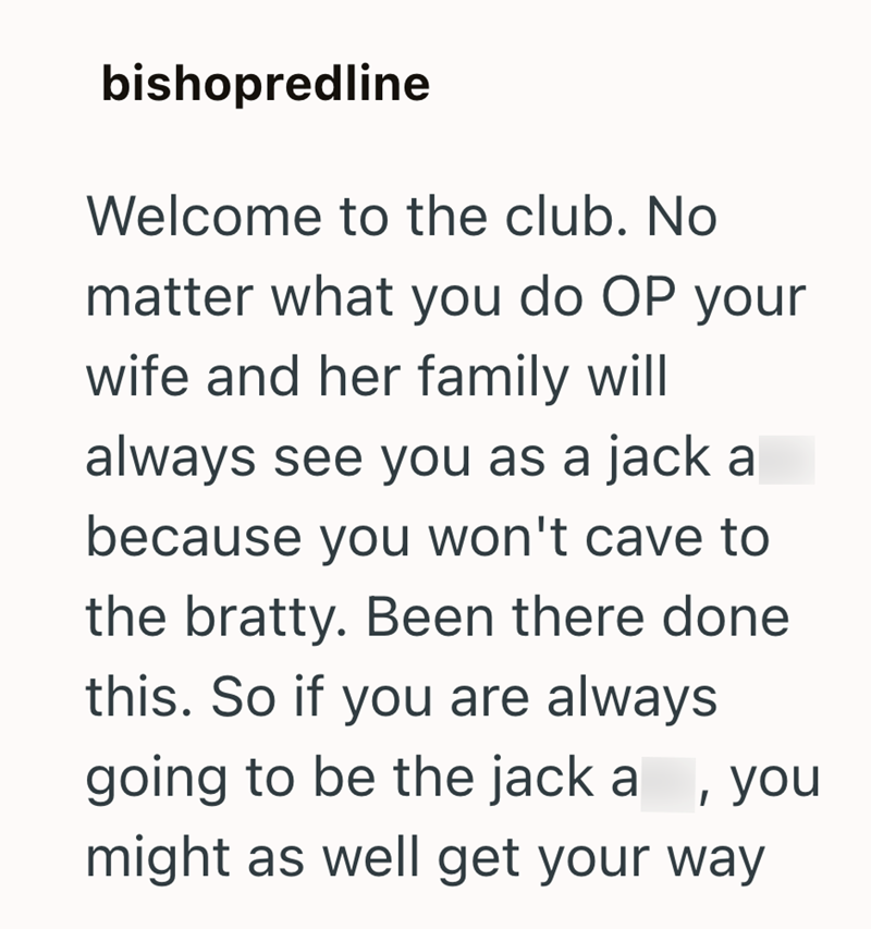 bishopredline Welcome to the club. No matter what you do OP your wife and her family will always see you as a jack a because you won't cave to the bratty. Been there done this. So if you are always , you going to be the jack a might as well get your way