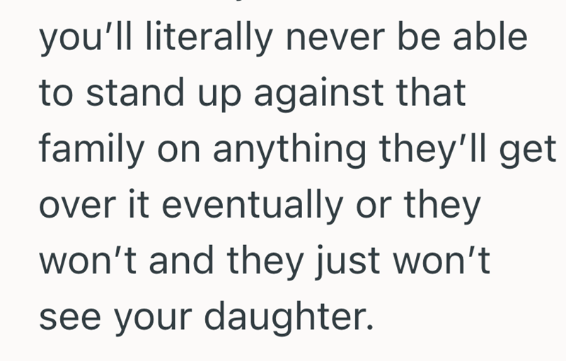 you'll literally never be able to stand up against that family on anything they'll get over it eventually or they won't and they just won't see your daughter.