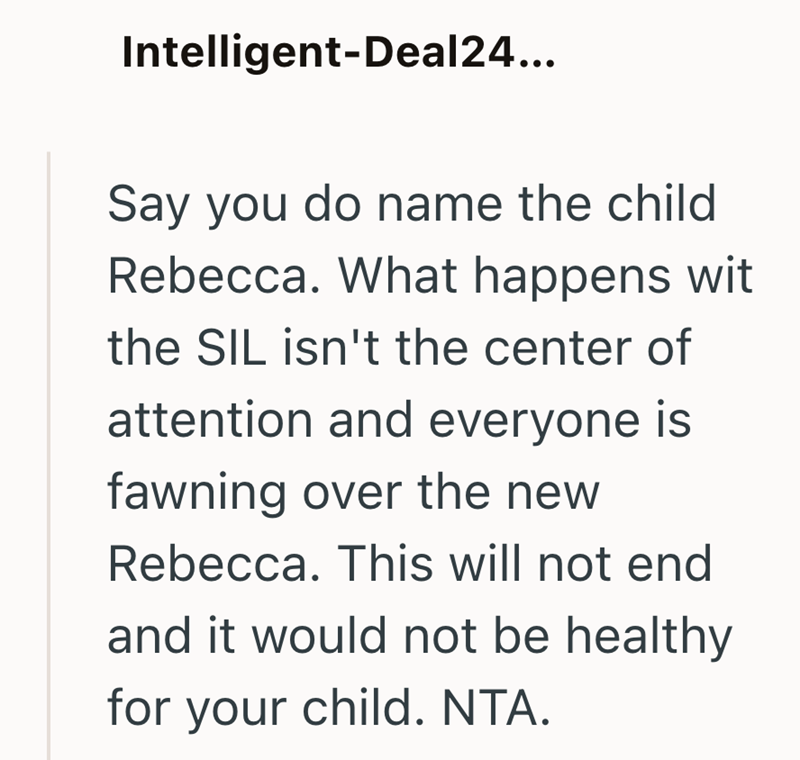 Intelligent-Deal24... Say you do name the child Rebecca. What happens wit the SIL isn't the center of attention and everyone is fawning over the new Rebecca. This will not end and it would not be healthy for your child. NTA.